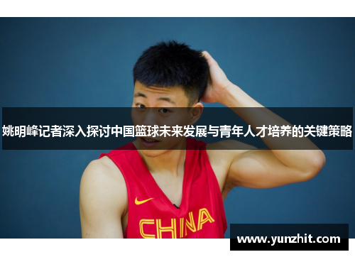 姚明峰记者深入探讨中国篮球未来发展与青年人才培养的关键策略