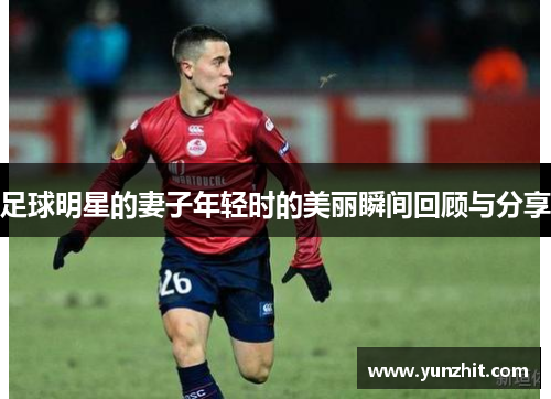 足球明星的妻子年轻时的美丽瞬间回顾与分享